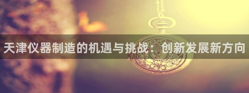 门徒娱乐注册可判官333OO：天津仪器制造的机遇与挑战：创新