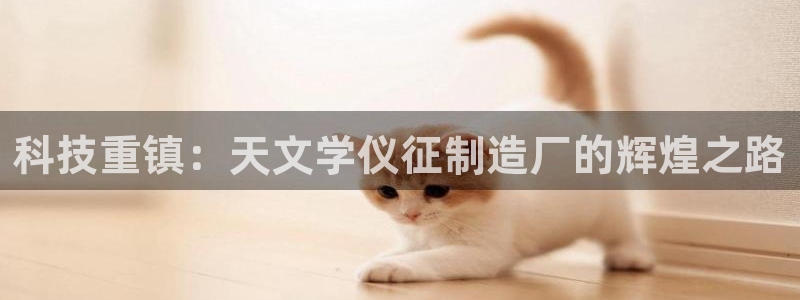 娱乐门徒全文免费阅读：科技重镇：天文学仪征制造厂的辉煌之路