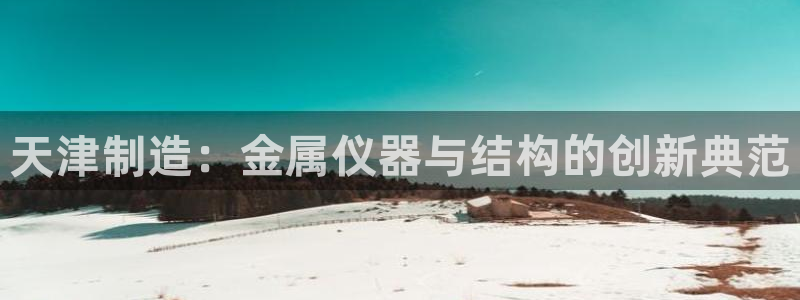 门徒娱乐是干啥的：天津制造：金属仪器与结构的创新典范