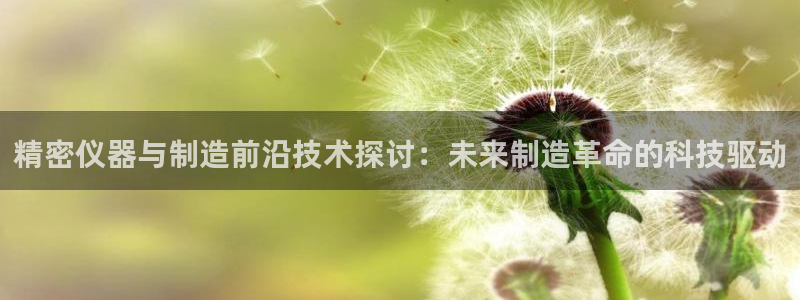 门徒娱乐是啥东西：精密仪器与制造前沿技术探讨：未来制造革命的